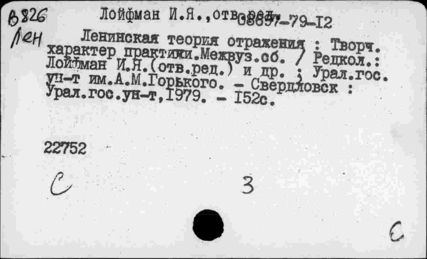 ﻿Лойфман Й.Я.,отвв8^79и12
Ленинская теория отражения : Творя.
' ' характер практижи.Межвуз.сб. / Редкол.: ЛоиЗман И.Я.(отв.ред.) и др. : Урал.гос ун-т им.А.М.Горького. - Свердловск : Урал.гос.ун-т,1979. - 152с.
22752 £